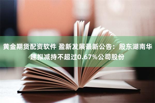黄金期货配资软件 盈新发展最新公告：股东湖南华建拟减持不超过0.67%公司股份