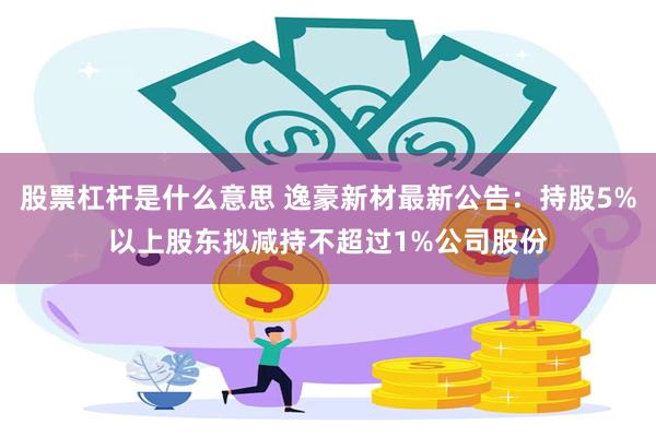 股票杠杆是什么意思 逸豪新材最新公告：持股5%以上股东拟减持不超过1%公司股份