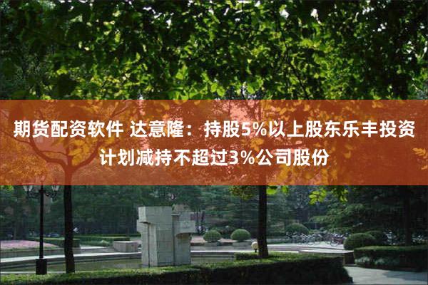 期货配资软件 达意隆：持股5%以上股东乐丰投资计划减持不超过3%公司股份