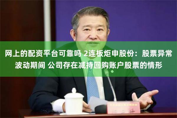 网上的配资平台可靠吗 2连板炬申股份：股票异常波动期间 公司存在减持回购账户股票的情形