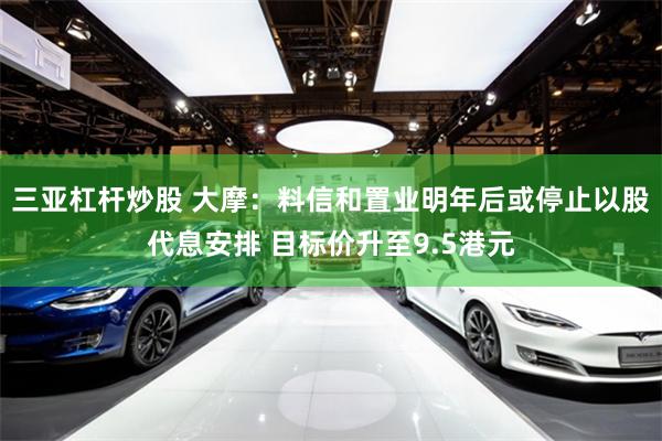 三亚杠杆炒股 大摩:料信和置业明年后或停止以股代息安排 目标价升至9.5港元