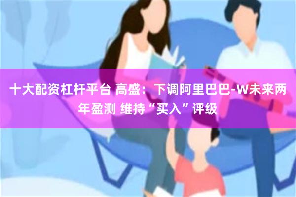 十大配资杠杆平台 高盛：下调阿里巴巴-W未来两年盈测 维持“买入”评级
