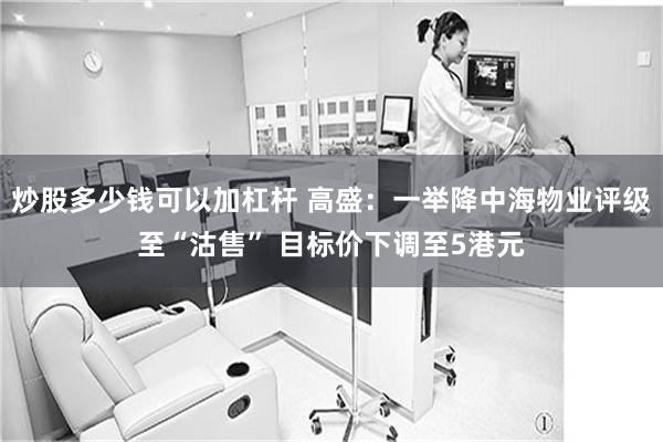 炒股多少钱可以加杠杆 高盛：一举降中海物业评级至“沽售” 目标价下调至5港元
