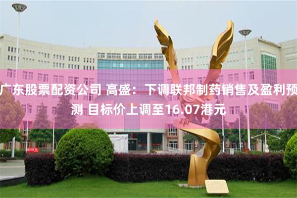 广东股票配资公司 高盛：下调联邦制药销售及盈利预测 目标价上调至16.07港元