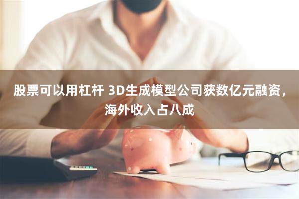 股票可以用杠杆 3D生成模型公司获数亿元融资，海外收入占八成