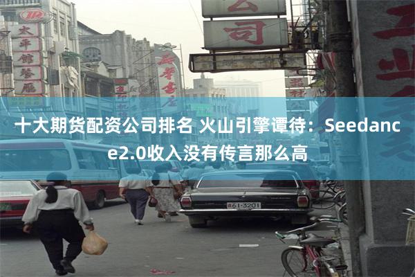 十大期货配资公司排名 火山引擎谭待:Seedance2.0收入没有传言那么高
