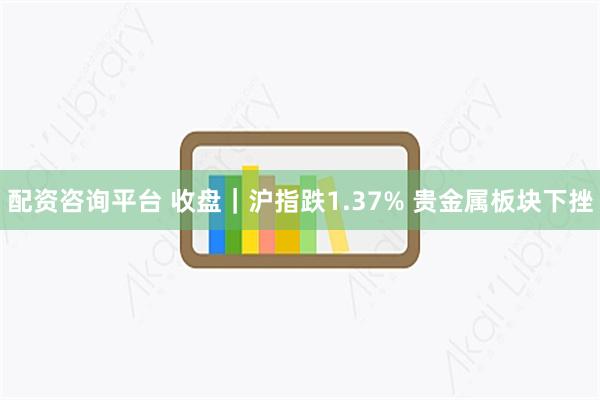 配资咨询平台 收盘|沪指跌1.37% 贵金属板块下挫