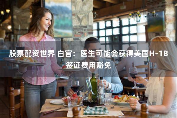 股票配资世界 白宫：医生可能会获得美国H-1B签证费用豁免