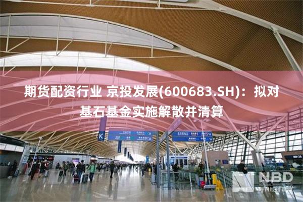 期货配资行业 京投发展(600683.SH)：拟对基石基金实施解散并清算