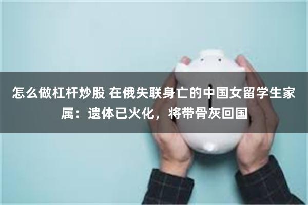 怎么做杠杆炒股 在俄失联身亡的中国女留学生家属：遗体已火化，将带骨灰回国