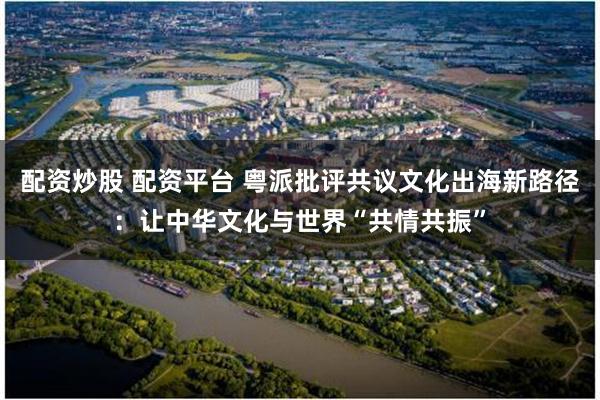 配资炒股 配资平台 粤派批评共议文化出海新路径：让中华文化与世界“共情共振”
