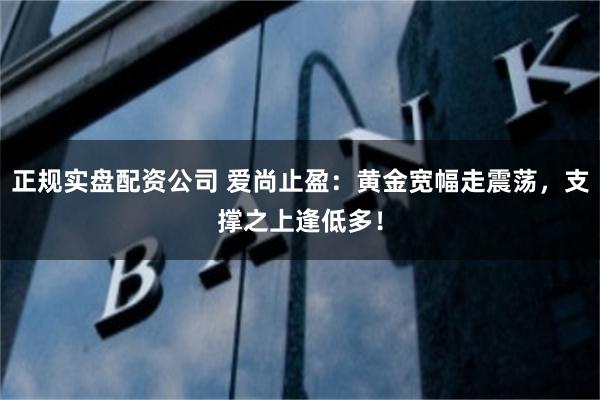 正规实盘配资公司 爱尚止盈：黄金宽幅走震荡，支撑之上逢低多！
