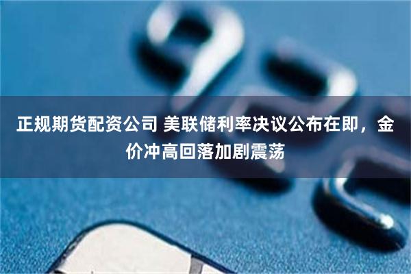 正规期货配资公司 美联储利率决议公布在即，金价冲高回落加剧震荡