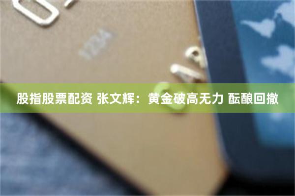 股指股票配资 张文辉：黄金破高无力 酝酿回撤