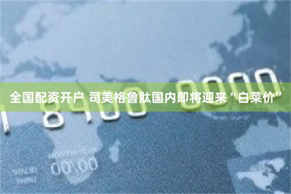 全国配资开户 司美格鲁肽国内即将迎来“白菜价”