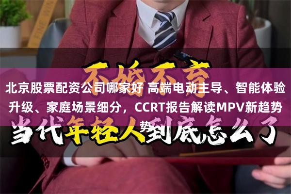 北京股票配资公司哪家好 高端电动主导、智能体验升级、家庭场景细分，CCRT报告解读MPV新趋势