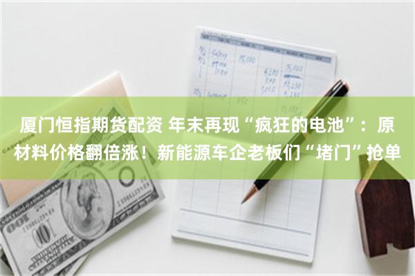 厦门恒指期货配资 年末再现“疯狂的电池”:原材料价格翻倍涨!新能源车企老板们“堵门”抢单