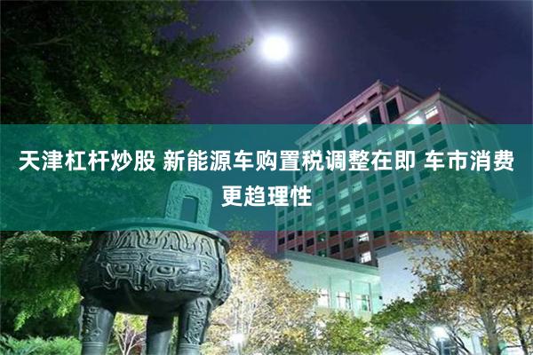 天津杠杆炒股 新能源车购置税调整在即 车市消费更趋理性
