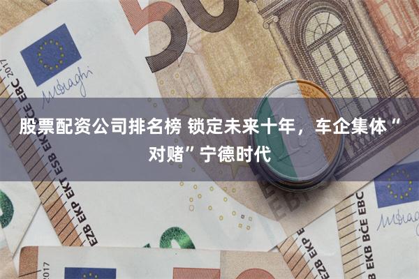 股票配资公司排名榜 锁定未来十年,车企集体“对赌”宁德时代
