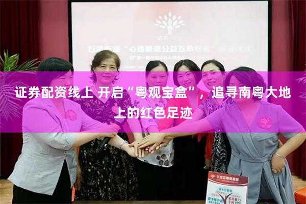 证券配资线上 开启“粤观宝盒”，追寻南粤大地上的红色足迹