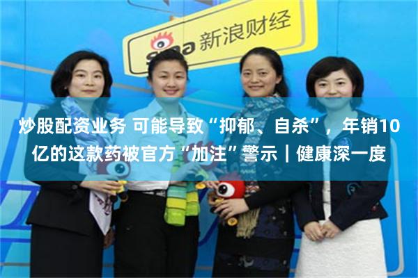 炒股配资业务 可能导致“抑郁、自杀”，年销10亿的这款药被官方“加注”警示｜健康深一度