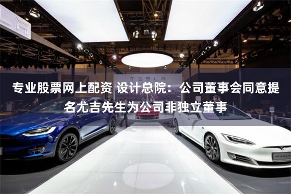 专业股票网上配资 设计总院：公司董事会同意提名尤吉先生为公司非独立董事