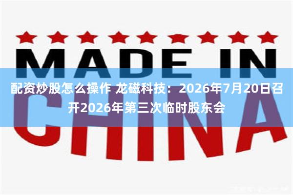 配资炒股怎么操作 龙磁科技：2026年7月20日召开2026年第三次临时股东会