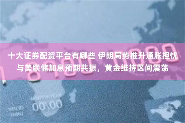 十大证券配资平台有哪些 伊朗局势推升通胀担忧与美联储加息预期共振，黄金维持区间震荡