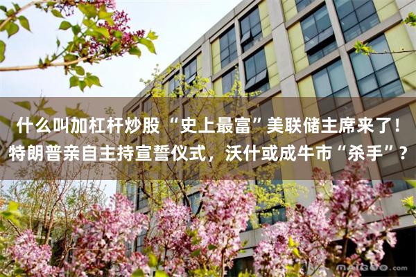 什么叫加杠杆炒股 “史上最富”美联储主席来了！特朗普亲自主持宣誓仪式，沃什或成牛市“杀手”？