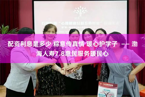 配资利息是多少 粽意传真情 暖心护学子  —— 渤海人寿7.8惠民服务暖民心