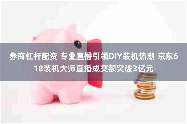 券商杠杆配资 专业直播引领DIY装机热潮 京东618装机大师直播成交额突破3亿元