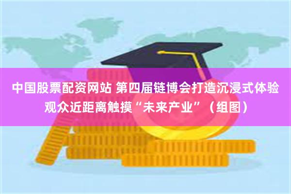 中国股票配资网站 第四届链博会打造沉浸式体验观众近距离触摸“未来产业”（组图）