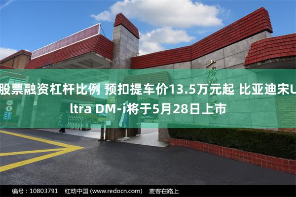 股票融资杠杆比例 预扣提车价13.5万元起 比亚迪宋Ultra DM-i将于5月28日上市