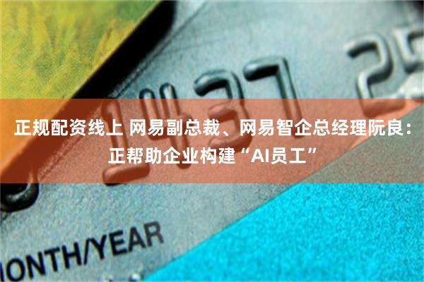 正规配资线上 网易副总裁、网易智企总经理阮良：正帮助企业构建“AI员工”