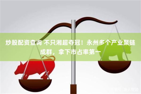 炒股配资查询 不只湘超夺冠!永州多个产业聚链成群,拿下市占率第一