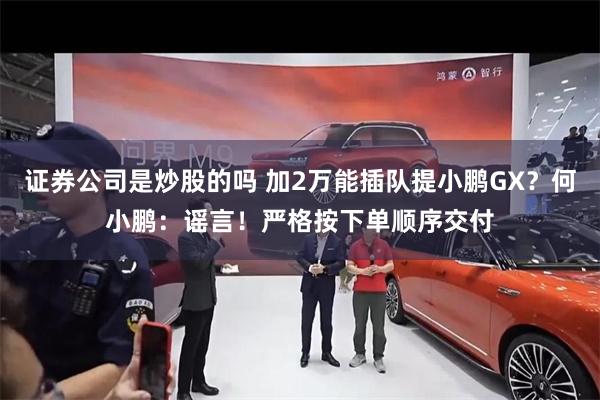 证券公司是炒股的吗 加2万能插队提小鹏GX？何小鹏：谣言！严格按下单顺序交付