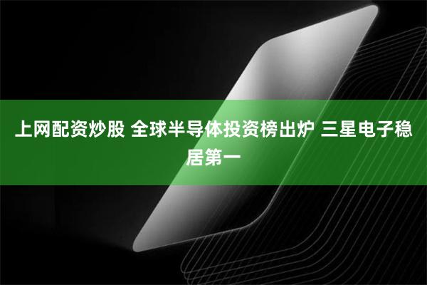 上网配资炒股 全球半导体投资榜出炉 三星电子稳居第一