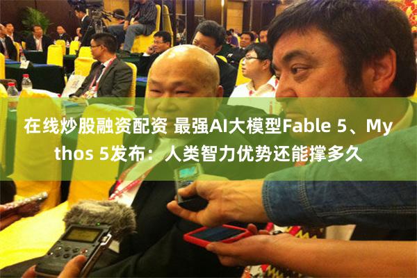 在线炒股融资配资 最强AI大模型Fable 5、Mythos 5发布：人类智力优势还能撑多久