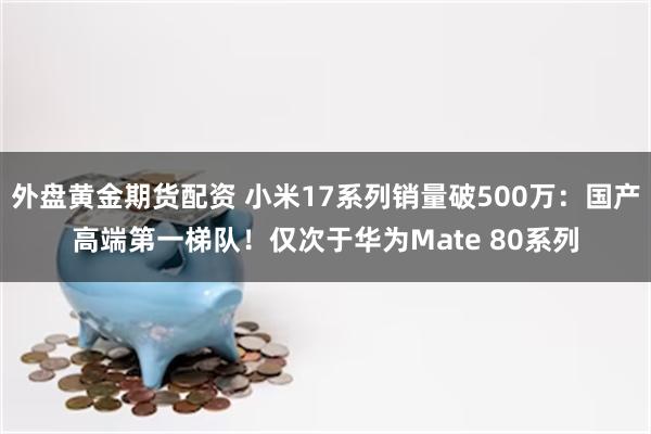外盘黄金期货配资 小米17系列销量破500万:国产高端第一梯队!仅次于华为Mate 80系列