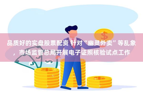 品质好的实盘股票配资 针对“幽灵外卖”等乱象，市场监管总局开展电子证照核验试点工作