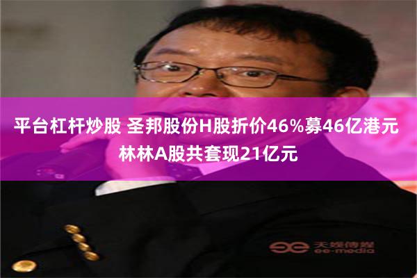 平台杠杆炒股 圣邦股份H股折价46%募46亿港元 林林A股共套现21亿元