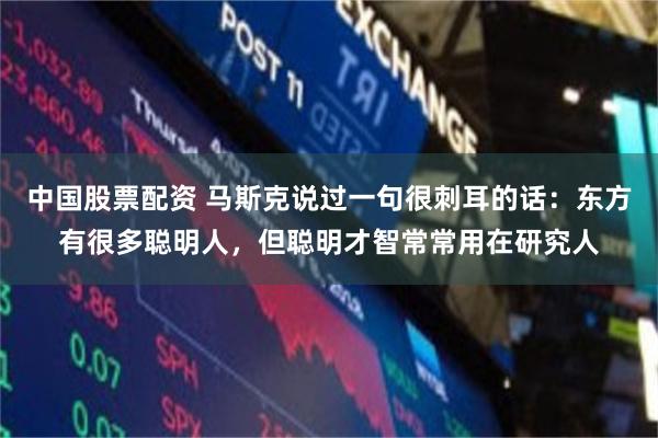 中国股票配资 马斯克说过一句很刺耳的话：东方有很多聪明人，但聪明才智常常用在研究人