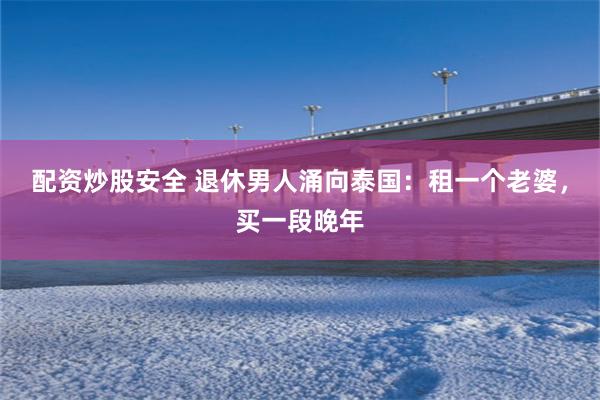 配资炒股安全 退休男人涌向泰国：租一个老婆，买一段晚年