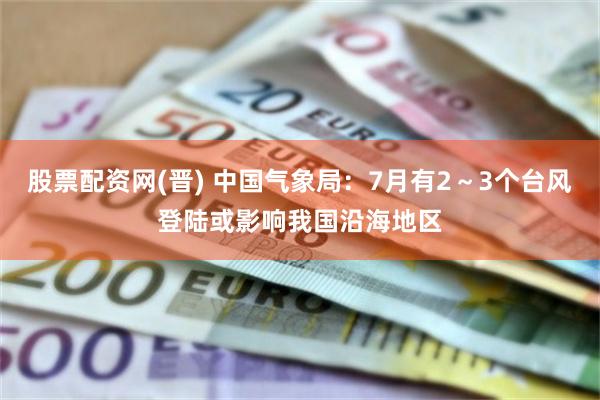 股票配资网(晋) 中国气象局:7月有2~3个台风登陆或影响我国沿海地区
