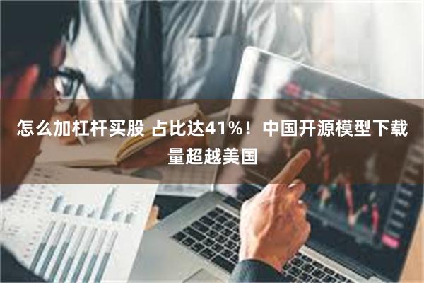 怎么加杠杆买股 占比达41%!中国开源模型下载量超越美国