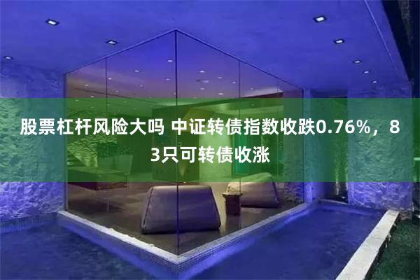 股票杠杆风险大吗 中证转债指数收跌0.76%，83只可转债收涨
