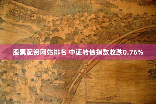 股票配资网站排名 中证转债指数收跌0.76%