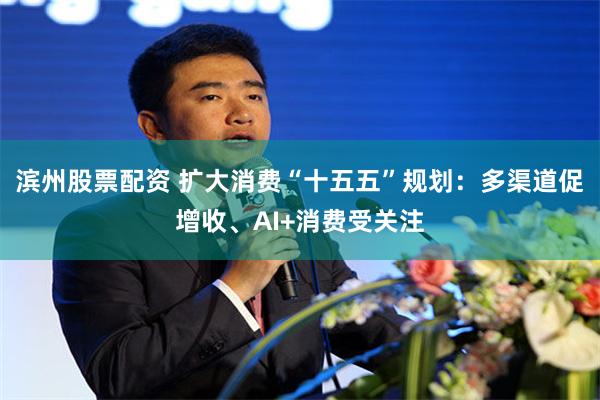 滨州股票配资 扩大消费“十五五”规划：多渠道促增收、AI+消费受关注