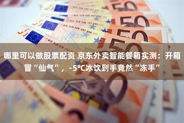 哪里可以做股票配资 京东外卖智能餐箱实测：开箱冒“仙气”，-5℃冰饮到手竟然“冻手”