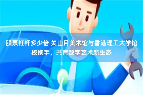 股票杠杆多少倍 关山月美术馆与香港理工大学馆校携手，共育数字艺术新生态